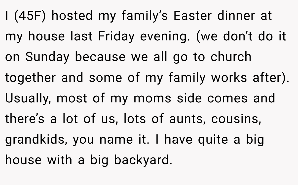 I (45F) hosted my family’s Easter dinner at my house last Friday evening. (we don’t do it on Sunday because we all go to church together and some of my family works after). Usually, most of my moms side comes and there’s a lot of us, lots of aunts, cousins, grandkids, you name it. I have quite a big house with a big backyard.