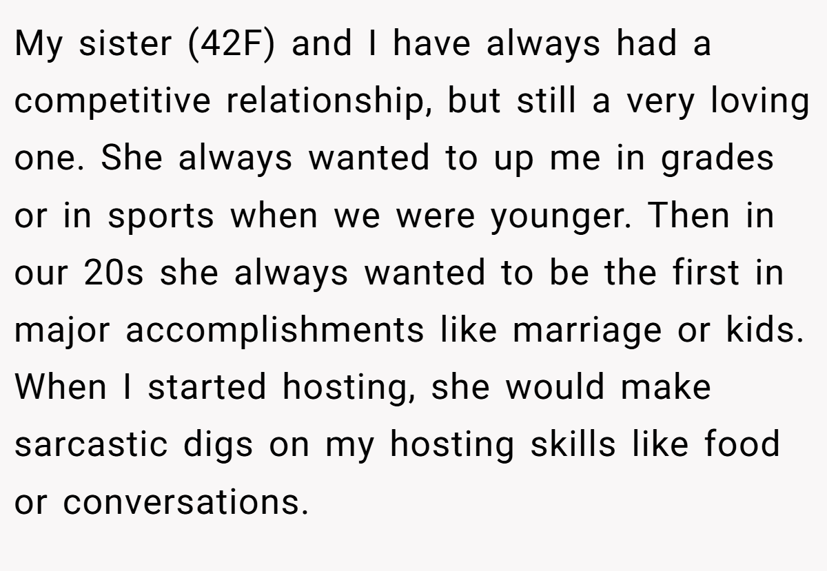 My sister (42F) and I have always had a competitive relationship, but still a very loving one. She always wanted to up me in grades or in sports when we were younger. Then in our 20s she always wanted to be the first in major accomplishments like marriage or kids. When I started hosting, she would make sarcastic digs on my hosting skills like food or conversations.