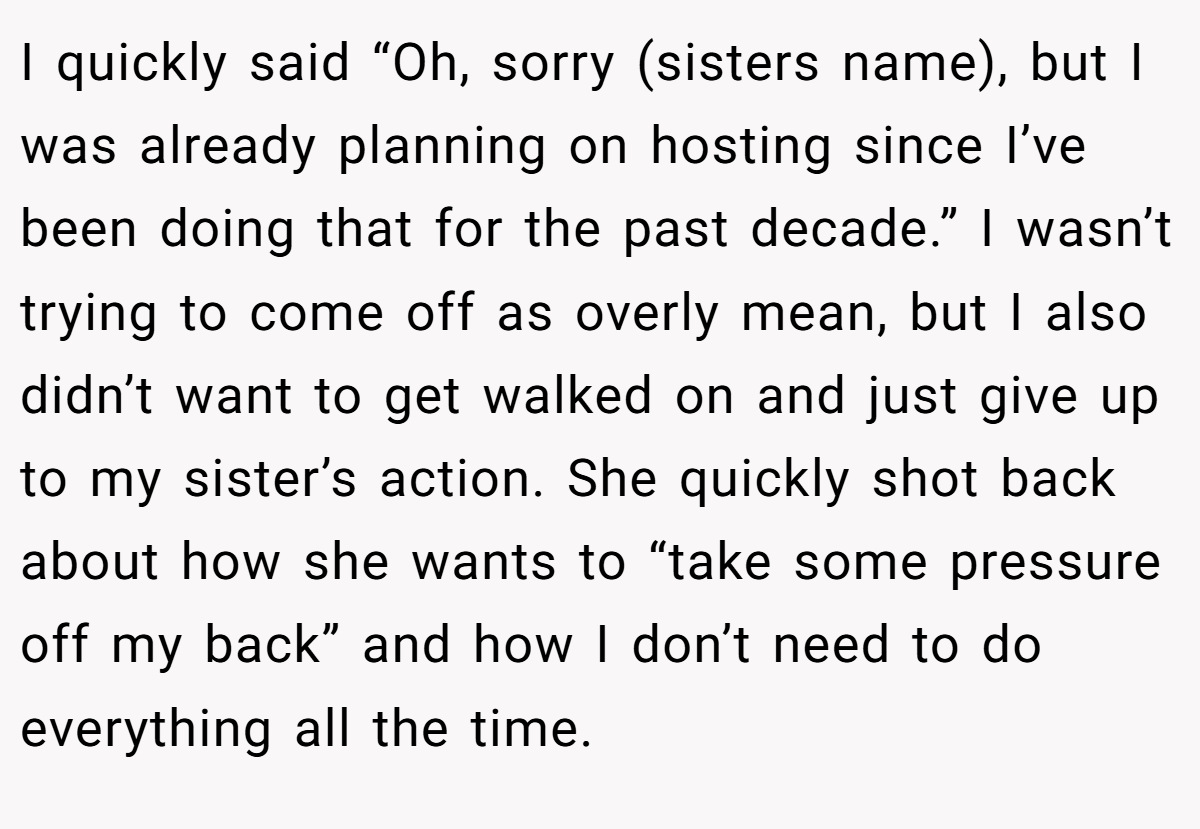 I quickly said “Oh, sorry (sisters name), but I was already planning on hosting since I’ve been doing that for the past decade.” I wasn’t trying to come off as overly mean, but I also didn’t want to get walked on and just give up to my sister’s action. She quickly shot back about how she wants to “take some pressure off my back” and how I don’t need to do everything all the time.