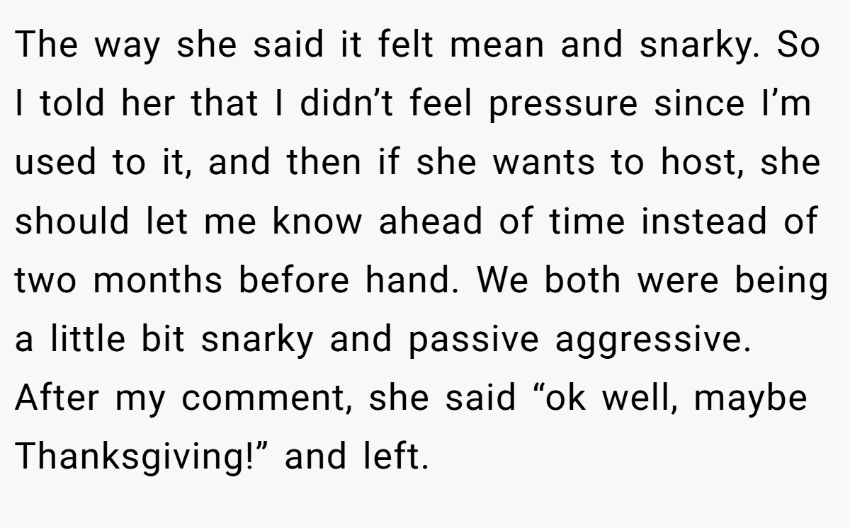 The way she said it felt mean and snarky. So I told her that I didn’t feel pressure since I’m used to it, and then if she wants to host, she should let me know ahead of time instead of two months before hand. We both were being a little bit snarky and passive aggressive. After my comment, she said “ok well, maybe Thanksgiving!” and left.