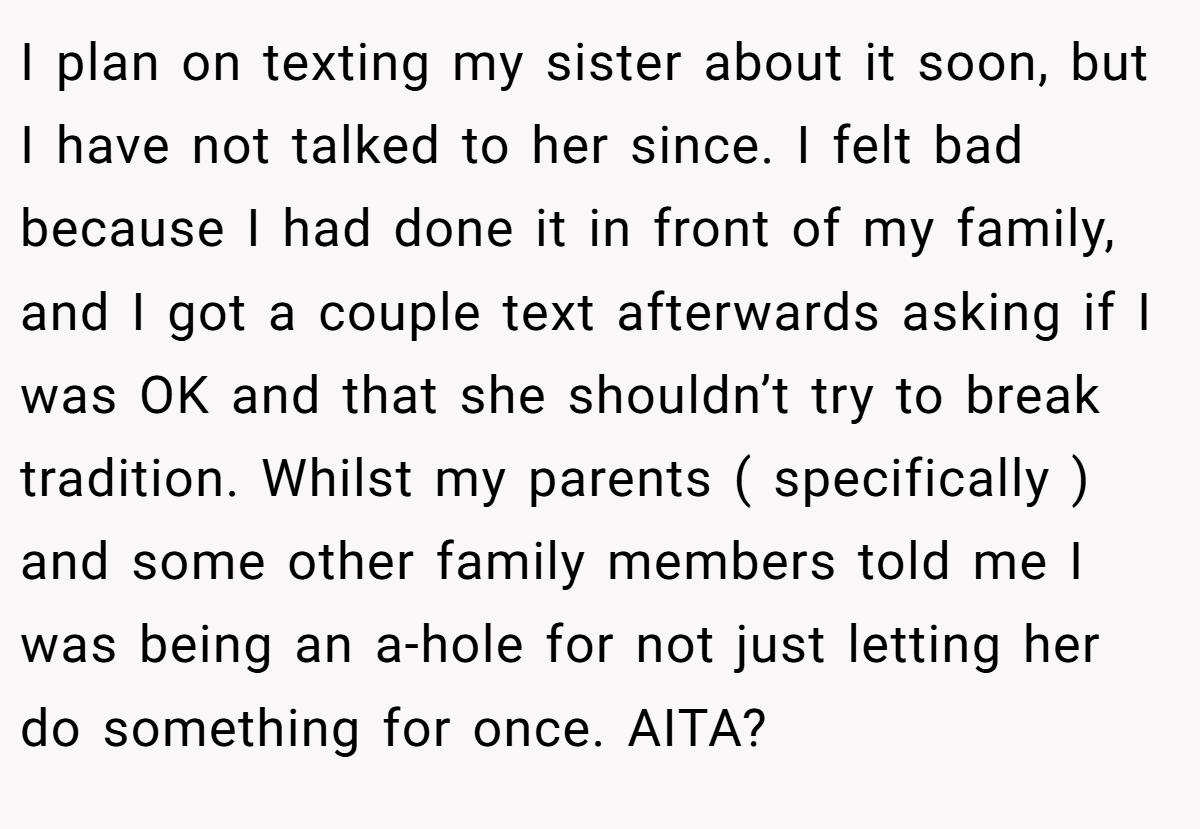 I plan on texting my sister about it soon, but I have not talked to her since. I felt bad because I had done it in front of my family, and I got a couple text afterwards asking if I was OK and that she shouldn’t try to break tradition. Whilst my parents ( specifically ) and some other family members told me I was being an a-hole for not just letting her do something for once. AITA?