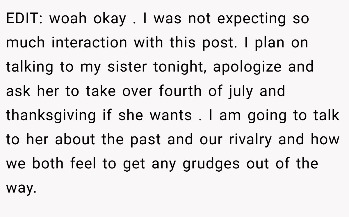EDIT: woah okay . I was not expecting so much interaction with this post. I plan on talking to my sister tonight, apologize and ask her to take over fourth of july and thanksgiving if she wants . I am going to talk to her about the past and our rivalry and how we both feel to get any grudges out of the way.