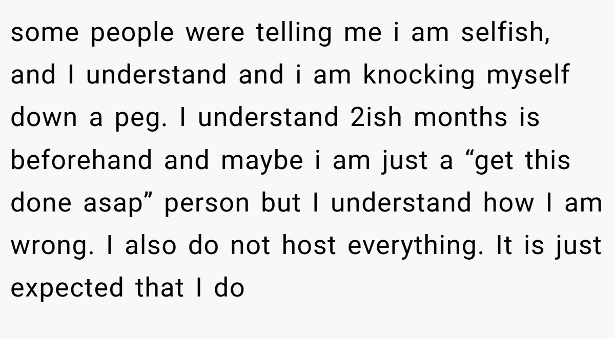 some people were telling me i am selfish, and I understand and i am knocking myself down a peg. I understand 2ish months is beforehand and maybe i am just a “get this done asap” person but I understand how I am wrong. I also do not host everything. It is just expected that I do