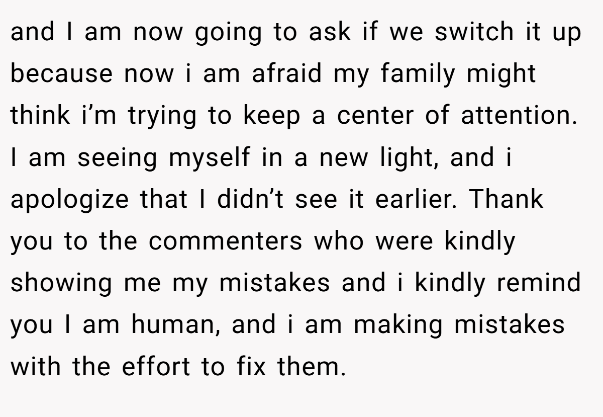 and I am now going to ask if we switch it up because now i am afraid my family might think i’m trying to keep a center of attention. I am seeing myself in a new light, and i apologize that I didn’t see it earlier. Thank you to the commenters who were kindly showing me my mistakes and i kindly remind you I am human, and i am making mistakes with the effort to fix them.