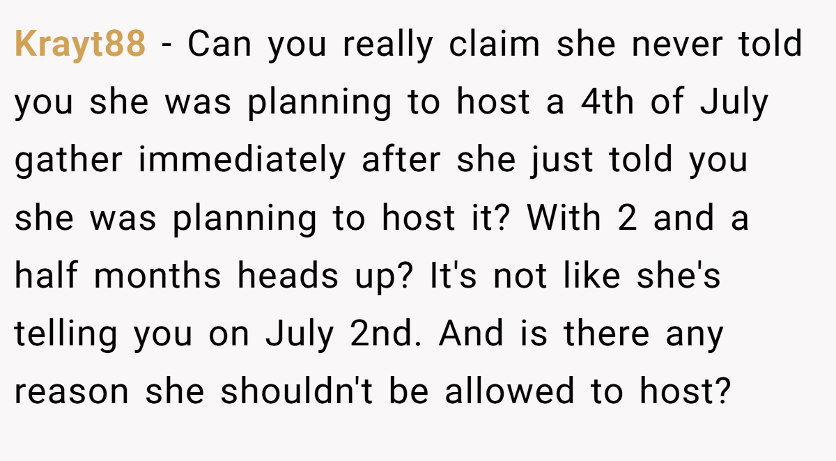 Krayt88 − Can you really claim she never told you she was planning to host a 4th of July gather immediately after she just told you she was planning to host it? With 2 and a half months heads up? It's not like she's telling you on July 2nd. And is there any reason she shouldn't be allowed to host?