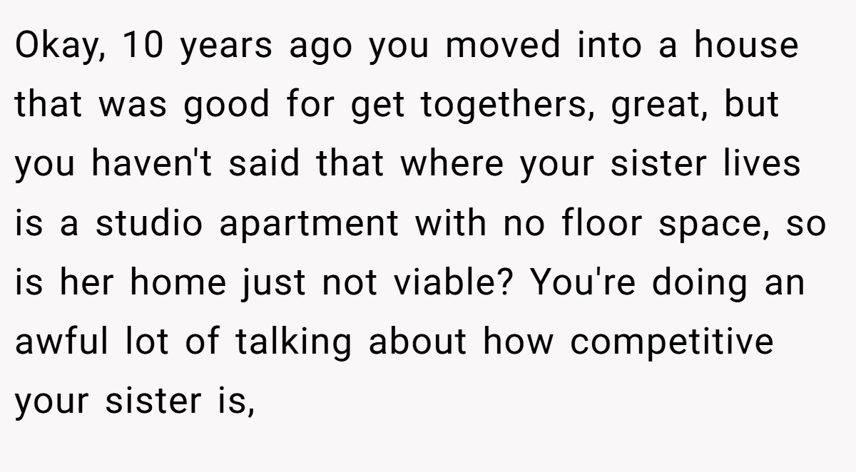 Okay, 10 years ago you moved into a house that was good for get togethers, great, but you haven't said that where your sister lives is a studio apartment with no floor space, so is her home just not viable? You're doing an awful lot of talking about how competitive your sister is,