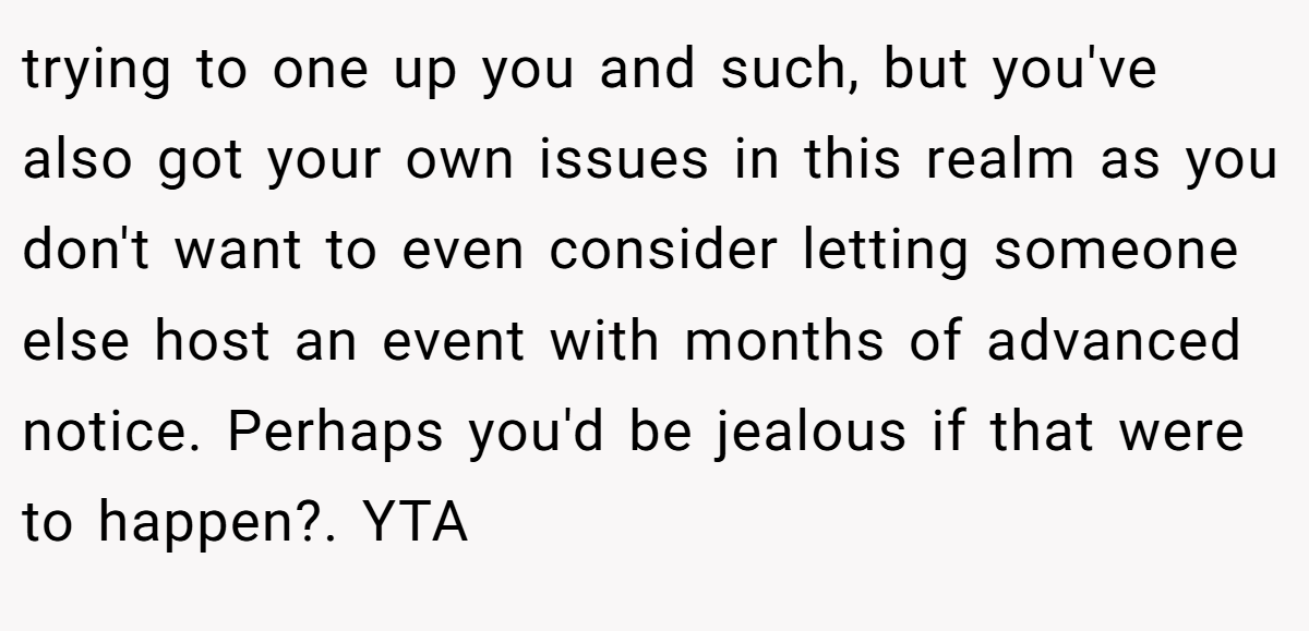 trying to one up you and such, but you've also got your own issues in this realm as you don't want to even consider letting someone else host an event with months of advanced notice. Perhaps you'd be jealous if that were to happen?. YTA