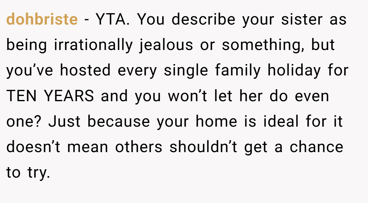 dohbriste − YTA. You describe your sister as being irrationally jealous or something, but you’ve hosted every single family holiday for TEN YEARS and you won’t let her do even one? Just because your home is ideal for it doesn’t mean others shouldn’t get a chance to try.