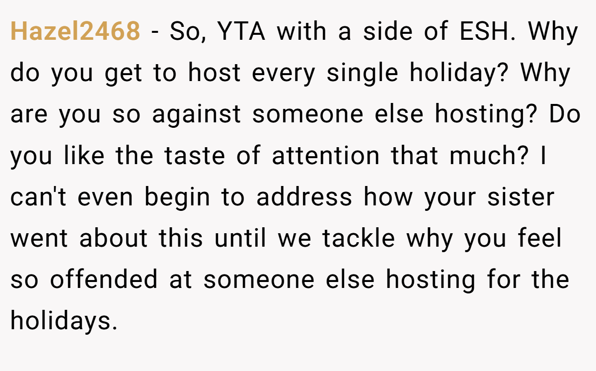 Hazel2468 − So, YTA with a side of ESH. Why do you get to host every single holiday? Why are you so against someone else hosting? Do you like the taste of attention that much? I can't even begin to address how your sister went about this until we tackle why you feel so offended at someone else hosting for the holidays.
