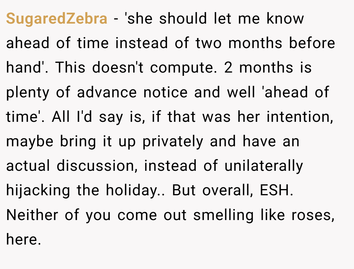 SugaredZebra − 'she should let me know ahead of time instead of two months before hand'. This doesn't compute. 2 months is plenty of advance notice and well 'ahead of time'. All I'd say is, if that was her intention, maybe bring it up privately and have an actual discussion, instead of unilaterally hijacking the holiday.. But overall, ESH. Neither of you come out smelling like roses, here.