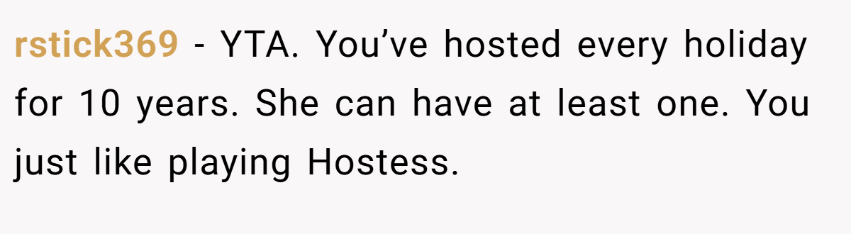 rstick369 − YTA. You’ve hosted every holiday for 10 years. She can have at least one. You just like playing Hostess.