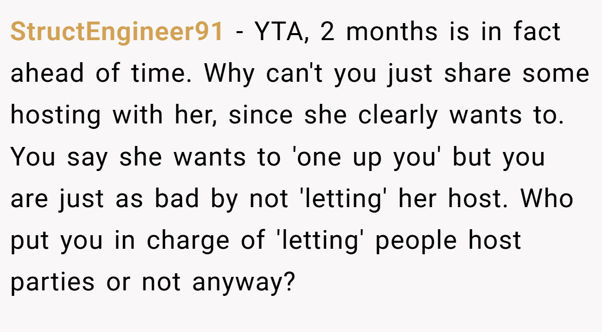 StructEngineer91 − YTA, 2 months is in fact ahead of time. Why can't you just share some hosting with her, since she clearly wants to. You say she wants to 'one up you' but you are just as bad by not 'letting' her host. Who put you in charge of 'letting' people host parties or not anyway?