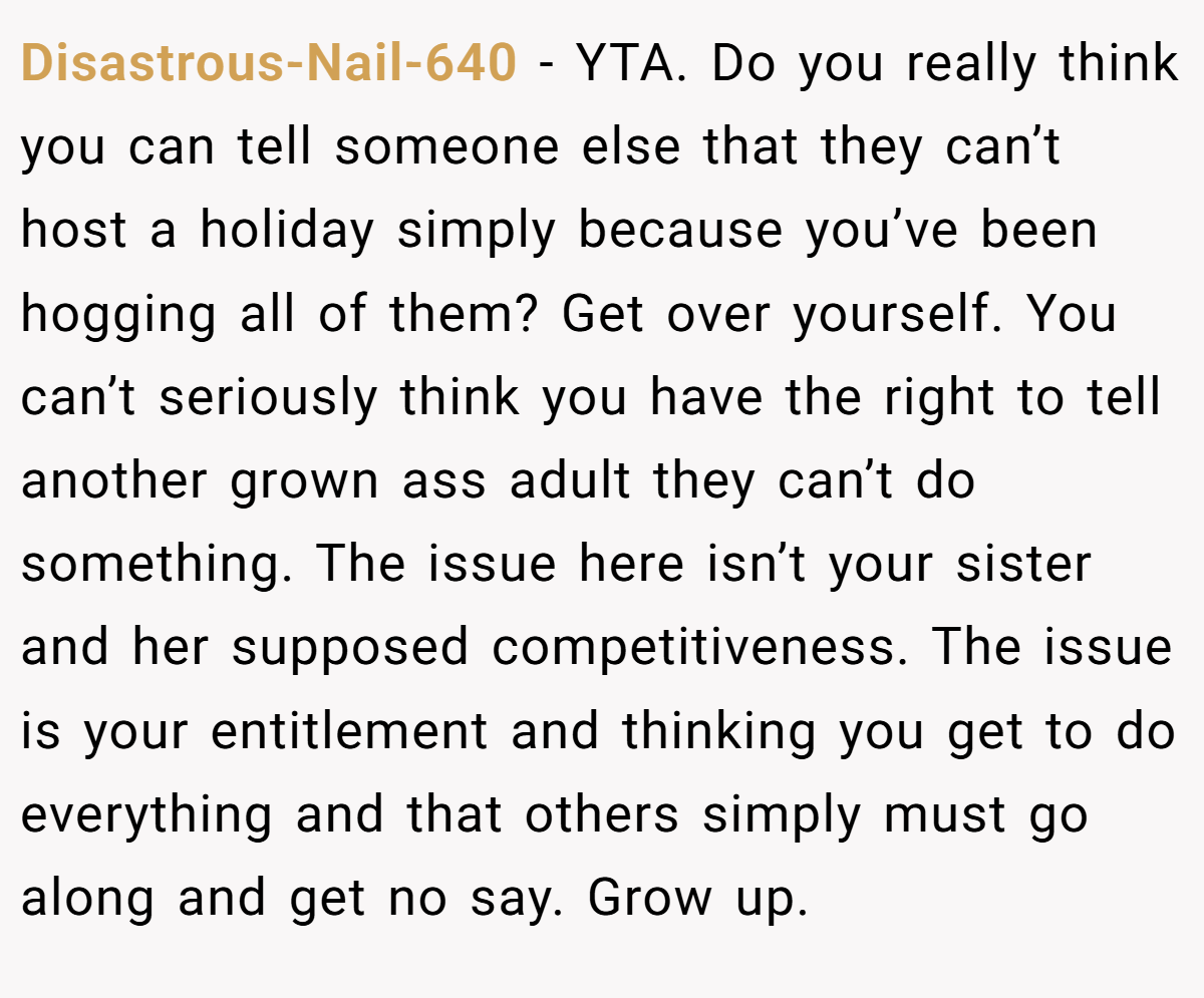 Disastrous-Nail-640 − YTA. Do you really think you can tell someone else that they can’t host a holiday simply because you’ve been hogging all of them? Get over yourself. You can’t seriously think you have the right to tell another grown ass adult they can’t do something. The issue here isn’t your sister and her supposed competitiveness. The issue is your entitlement and thinking you get to do everything and that others simply must go along and get no say. Grow up.
