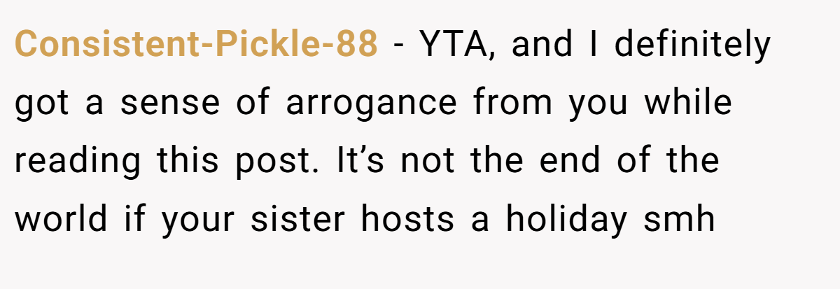 Consistent-Pickle-88 − YTA, and I definitely got a sense of arrogance from you while reading this post. It’s not the end of the world if your sister hosts a holiday smh