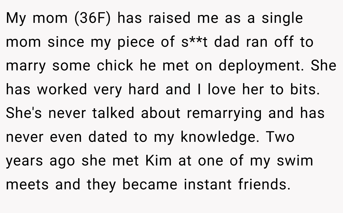 My mom (36F) has raised me as a single mom since my piece of s**t dad ran off to marry some chick he met on deployment. She has worked very hard and I love her to bits. She's never talked about remarrying and has never even dated to my knowledge. Two years ago she met Kim at one of my swim meets and they became instant friends.