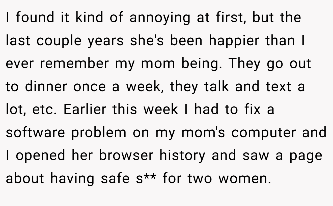 I found it kind of annoying at first, but the last couple years she's been happier than I ever remember my mom being. They go out to dinner once a week, they talk and text a lot, etc. Earlier this week I had to fix a software problem on my mom's computer and I opened her browser history and saw a page about having safe s** for two women.