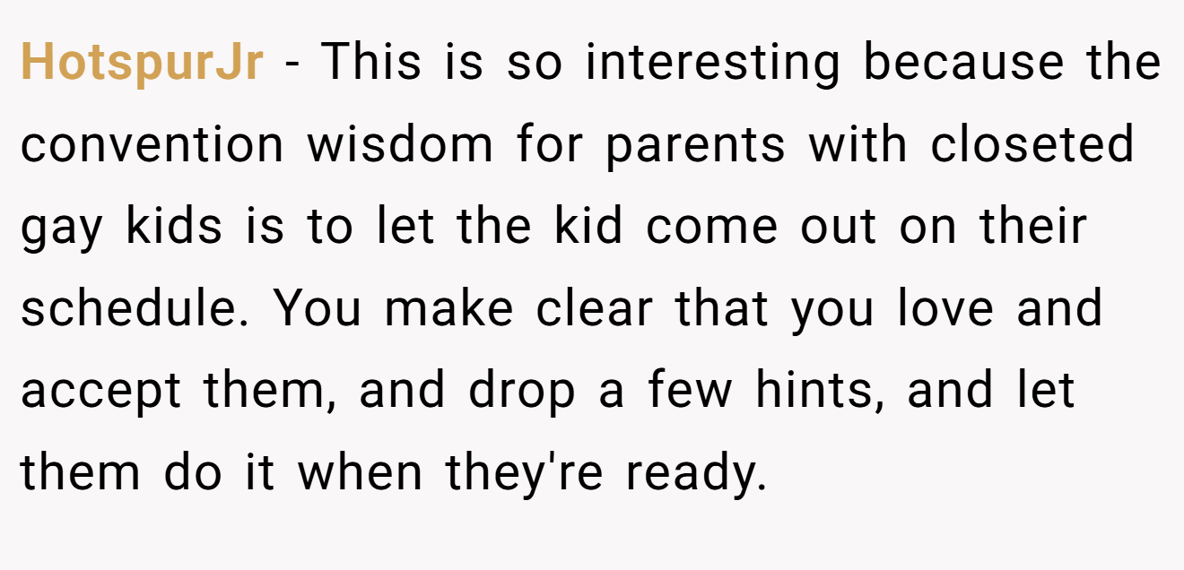HotspurJr − This is so interesting because the convention wisdom for parents with closeted gay kids is to let the kid come out on their schedule. You make clear that you love and accept them, and drop a few hints, and let them do it when they're ready.