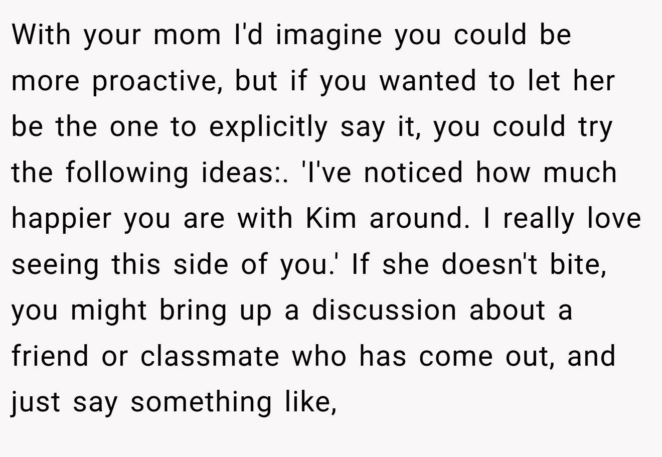 With your mom I'd imagine you could be more proactive, but if you wanted to let her be the one to explicitly say it, you could try the following ideas:. 'I've noticed how much happier you are with Kim around. I really love seeing this side of you.' If she doesn't bite, you might bring up a discussion about a friend or classmate who has come out, and just say something like,