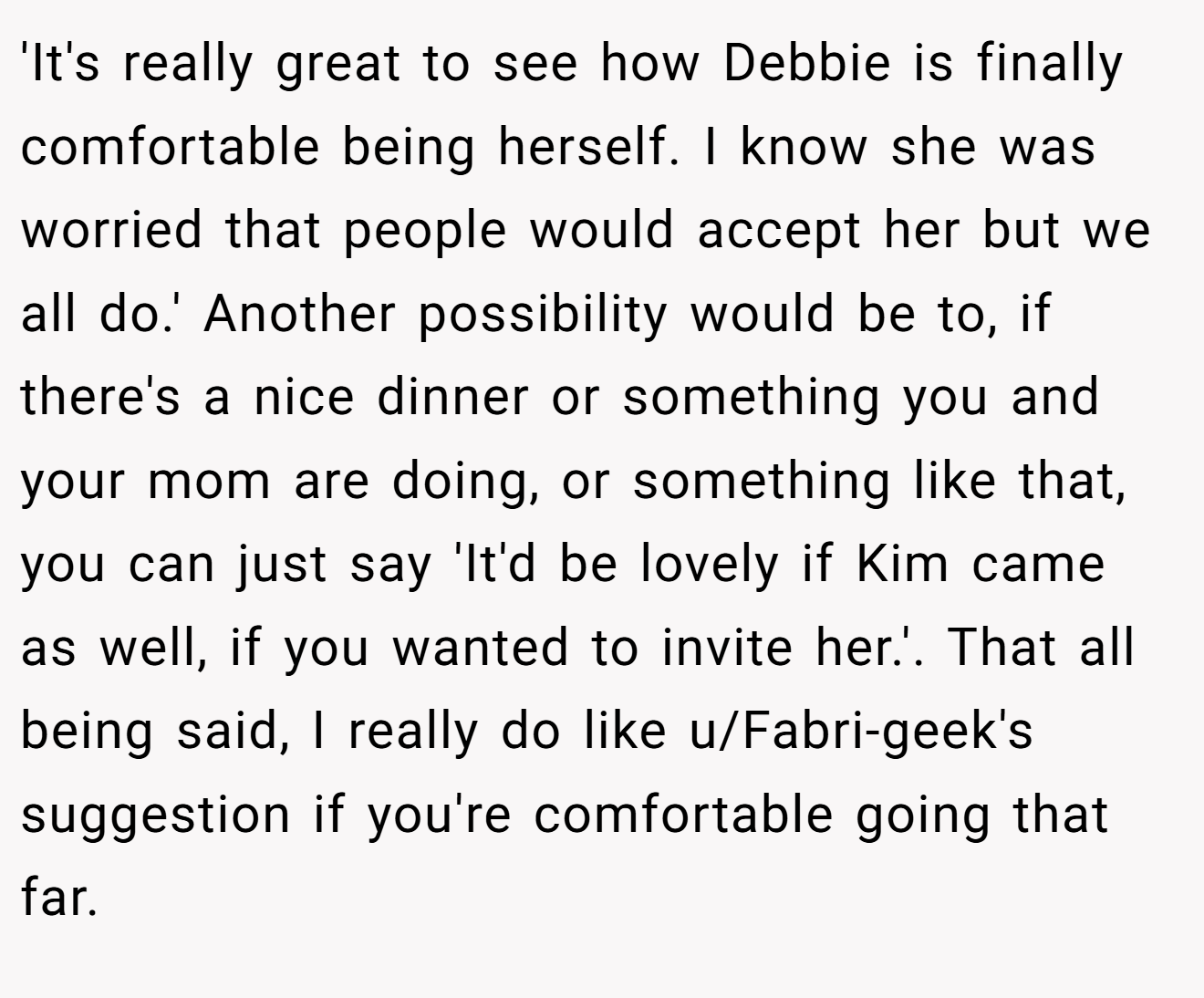 'It's really great to see how Debbie is finally comfortable being herself. I know she was worried that people would accept her but we all do.' Another possibility would be to, if there's a nice dinner or something you and your mom are doing, or something like that, you can just say 'It'd be lovely if Kim came as well, if you wanted to invite her.'. That all being said, I really do like u/Fabri-geek's suggestion if you're comfortable going that far.