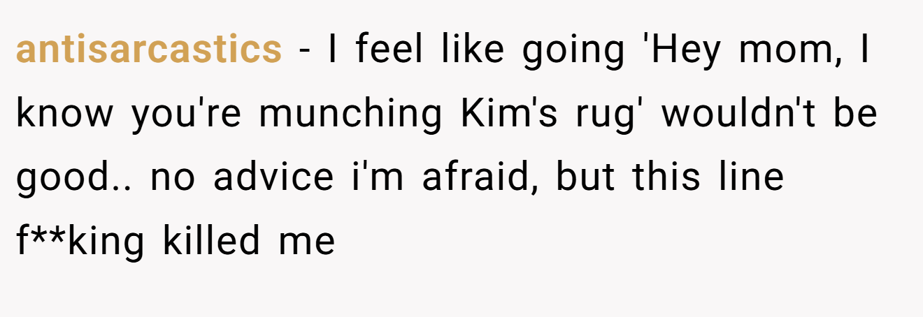 antisarcastics − I feel like going 'Hey mom, I know you're munching Kim's rug' wouldn't be good.. no advice i'm afraid, but this line f**king killed me