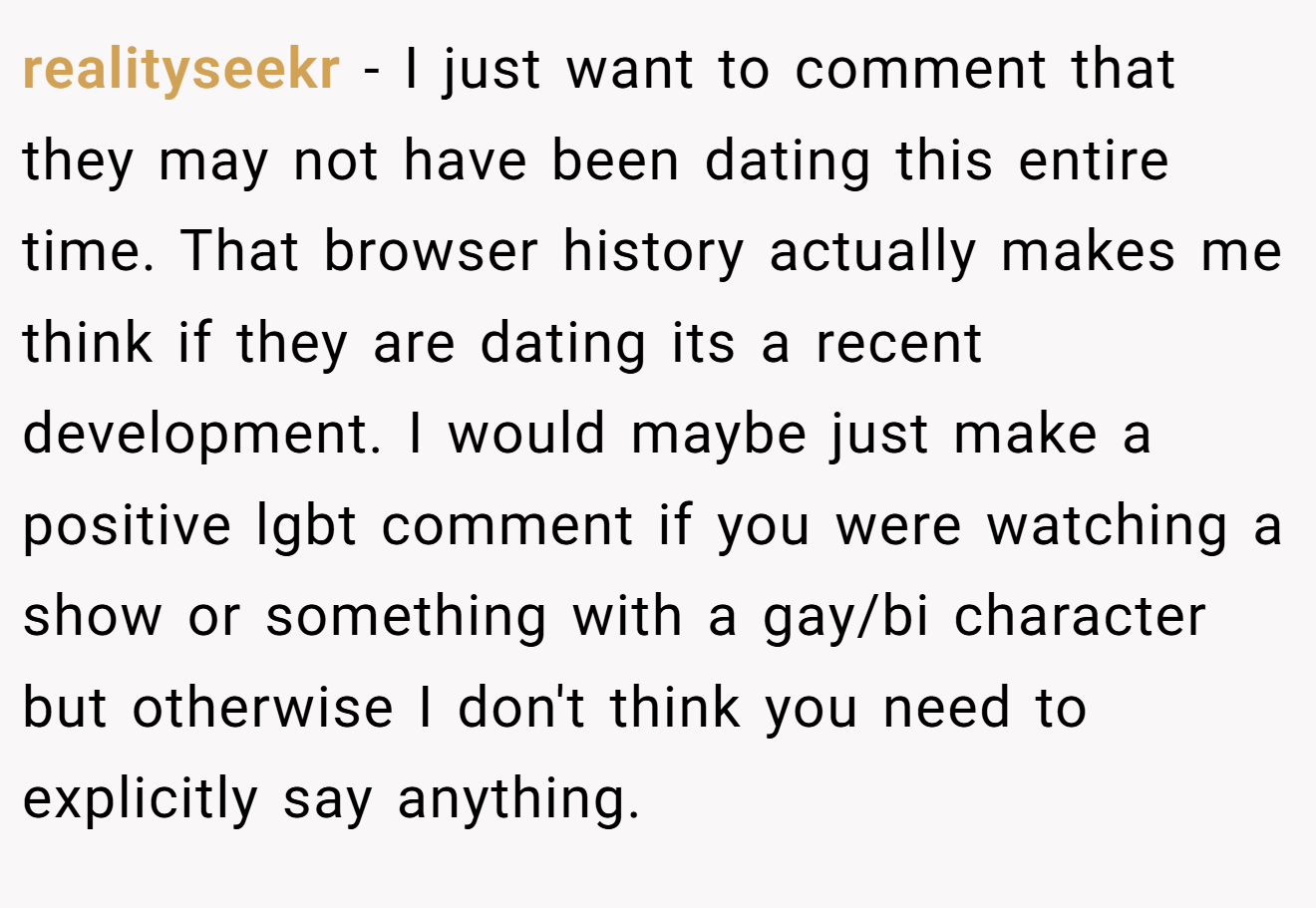 realityseekr − I just want to comment that they may not have been dating this entire time. That browser history actually makes me think if they are dating its a recent development. I would maybe just make a positive lgbt comment if you were watching a show or something with a gay/bi character but otherwise I don't think you need to explicitly say anything.