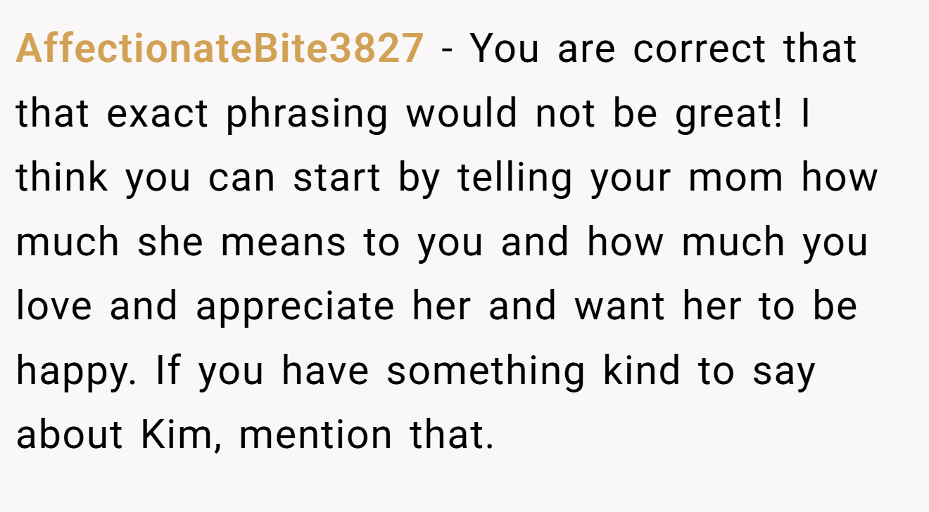 AffectionateBite3827 − You are correct that that exact phrasing would not be great! I think you can start by telling your mom how much she means to you and how much you love and appreciate her and want her to be happy. If you have something kind to say about Kim, mention that.