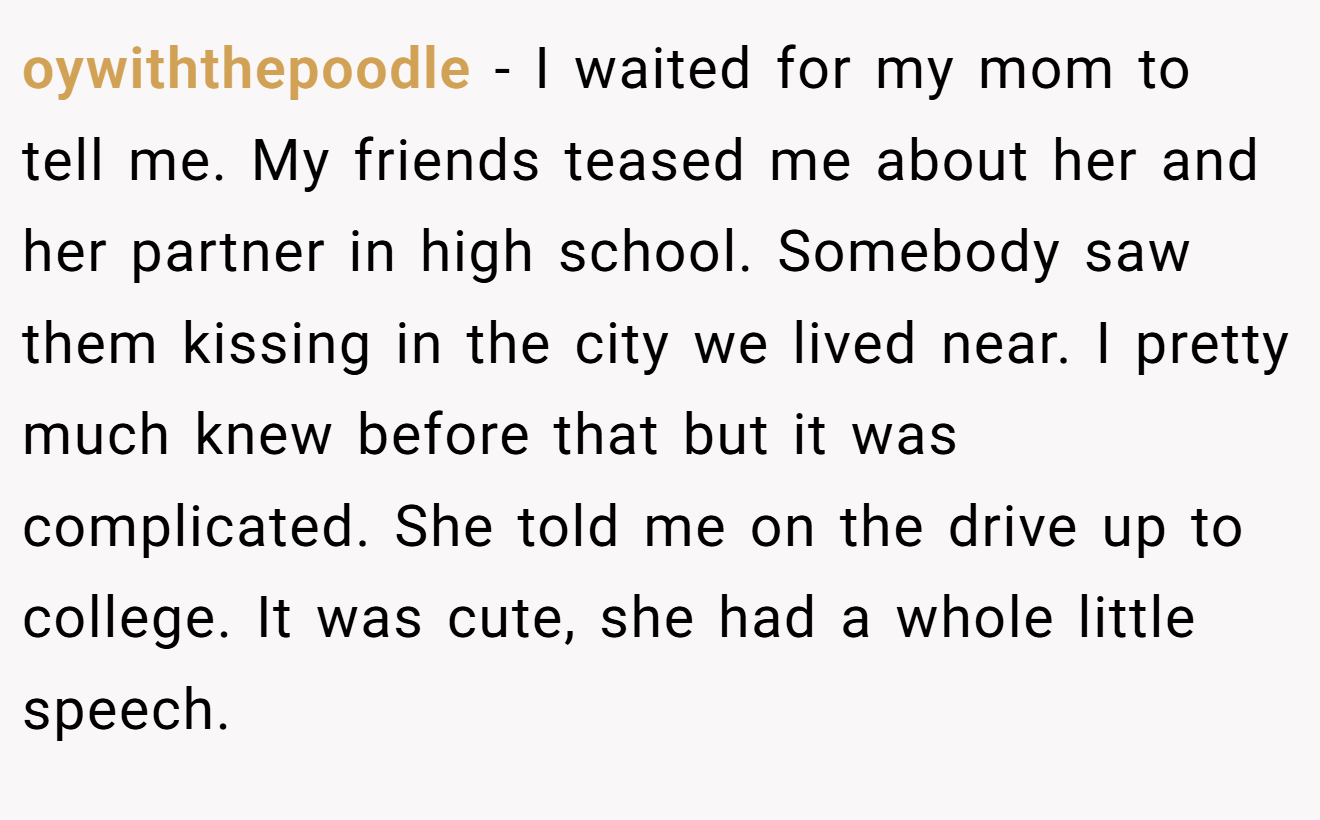 oywiththepoodle − I waited for my mom to tell me. My friends teased me about her and her partner in high school. Somebody saw them kissing in the city we lived near. I pretty much knew before that but it was complicated. She told me on the drive up to college. It was cute, she had a whole little speech.