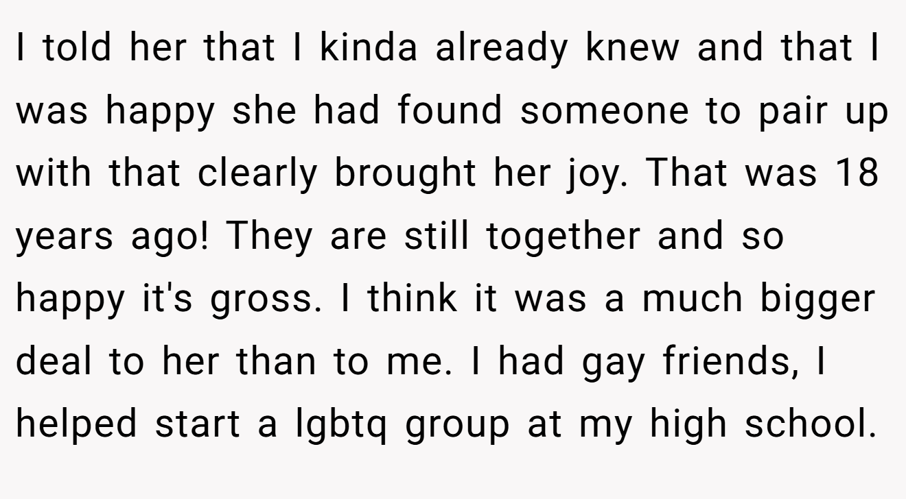 I told her that I kinda already knew and that I was happy she had found someone to pair up with that clearly brought her joy. That was 18 years ago! They are still together and so happy it's gross. I think it was a much bigger deal to her than to me. I had gay friends, I helped start a lgbtq group at my high school.