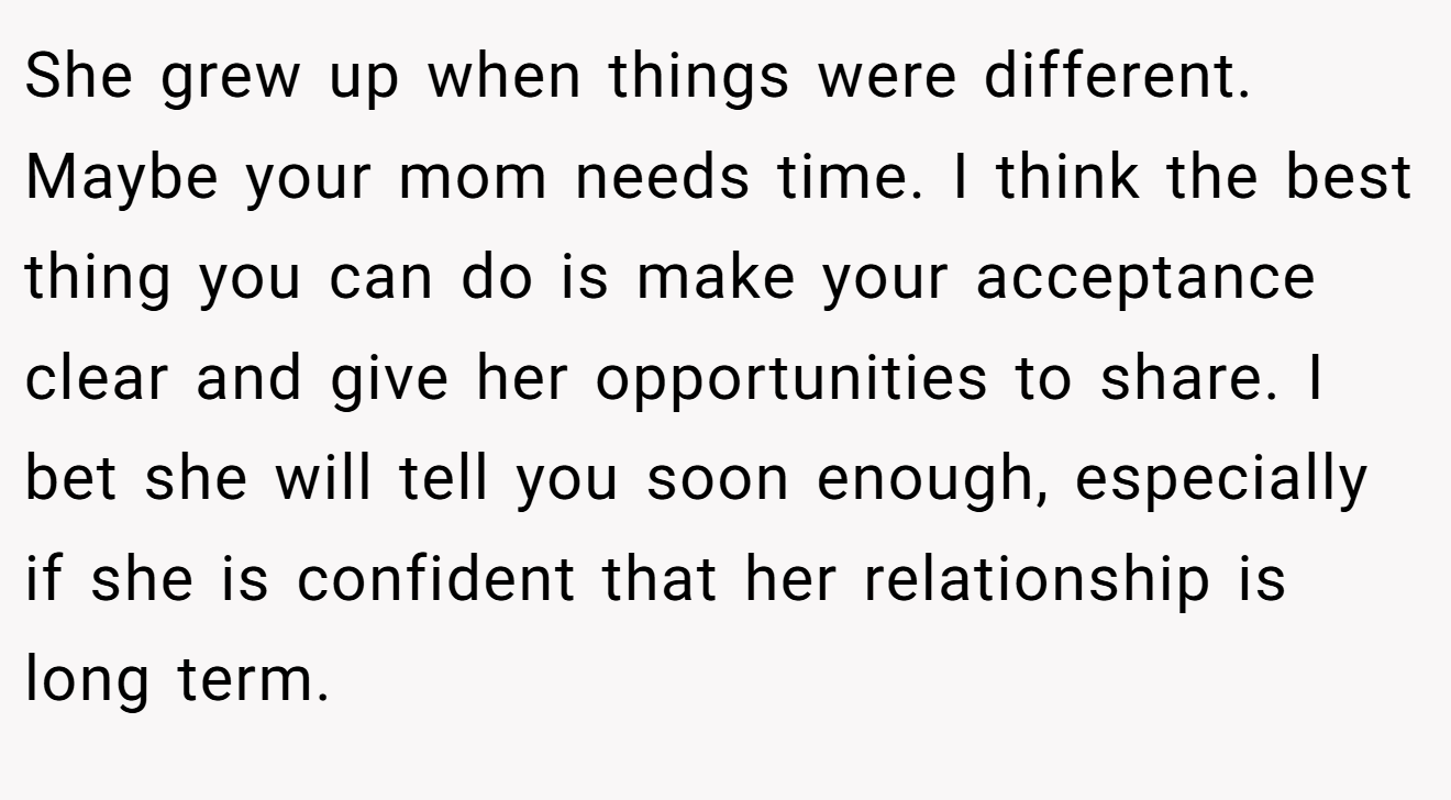 She grew up when things were different. Maybe your mom needs time. I think the best thing you can do is make your acceptance clear and give her opportunities to share. I bet she will tell you soon enough, especially if she is confident that her relationship is long term.