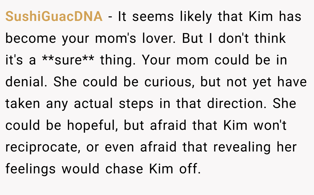 SushiGuacDNA − It seems likely that Kim has become your mom's lover. But I don't think it's a **sure** thing. Your mom could be in denial. She could be curious, but not yet have taken any actual steps in that direction. She could be hopeful, but afraid that Kim won't reciprocate, or even afraid that revealing her feelings would chase Kim off.