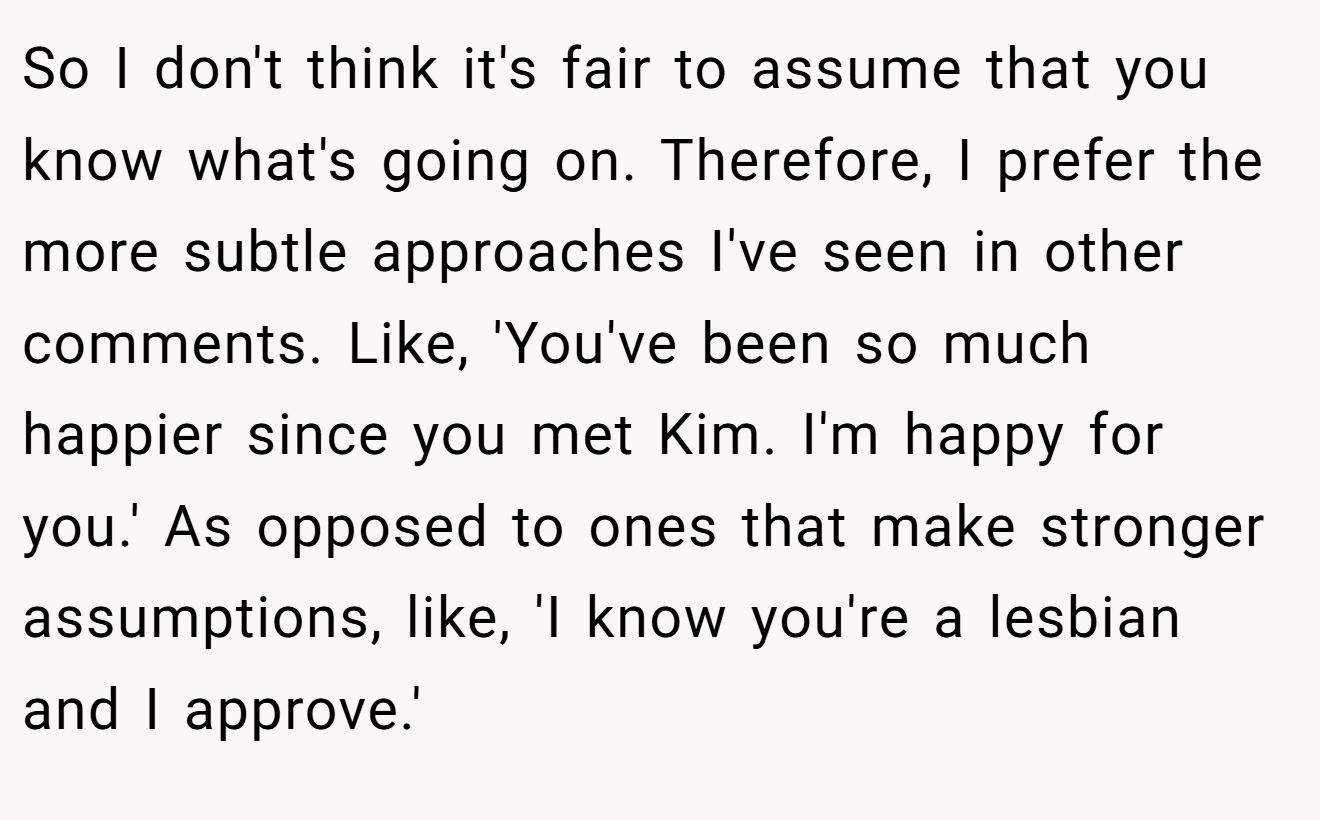 So I don't think it's fair to assume that you know what's going on. Therefore, I prefer the more subtle approaches I've seen in other comments. Like, 'You've been so much happier since you met Kim. I'm happy for you.' As opposed to ones that make stronger assumptions, like, 'I know you're a lesbian and I approve.'