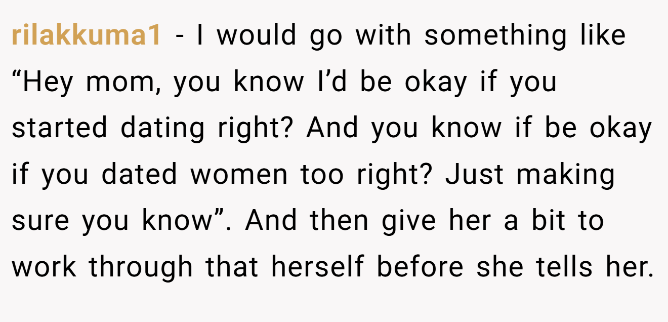 rilakkuma1 − I would go with something like “Hey mom, you know I’d be okay if you started dating right? And you know if be okay if you dated women too right? Just making sure you know”. And then give her a bit to work through that herself before she tells her.
