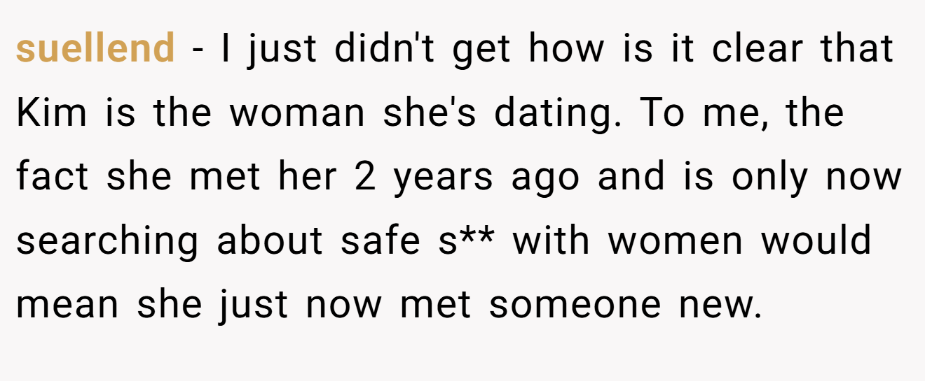 suellend − I just didn't get how is it clear that Kim is the woman she's dating. To me, the fact she met her 2 years ago and is only now searching about safe s** with women would mean she just now met someone new.