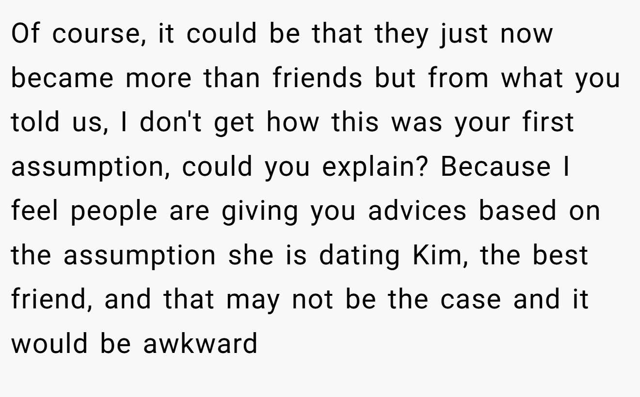 Of course, it could be that they just now became more than friends but from what you told us, I don't get how this was your first assumption, could you explain? Because I feel people are giving you advices based on the assumption she is dating Kim, the best friend, and that may not be the case and it would be awkward