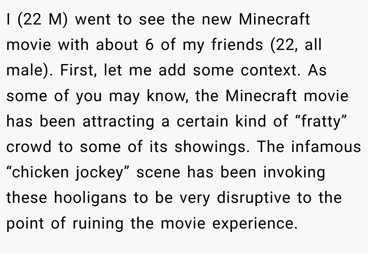 I (22 M) went to see the new Minecraft movie with about 6 of my friends (22, all male). First, let me add some context. As some of you may know, the Minecraft movie has been attracting a certain kind of “fratty” crowd to some of its showings. The infamous “chicken jockey” scene has been invoking these hooligans to be very disruptive to the point of ruining the movie experience.