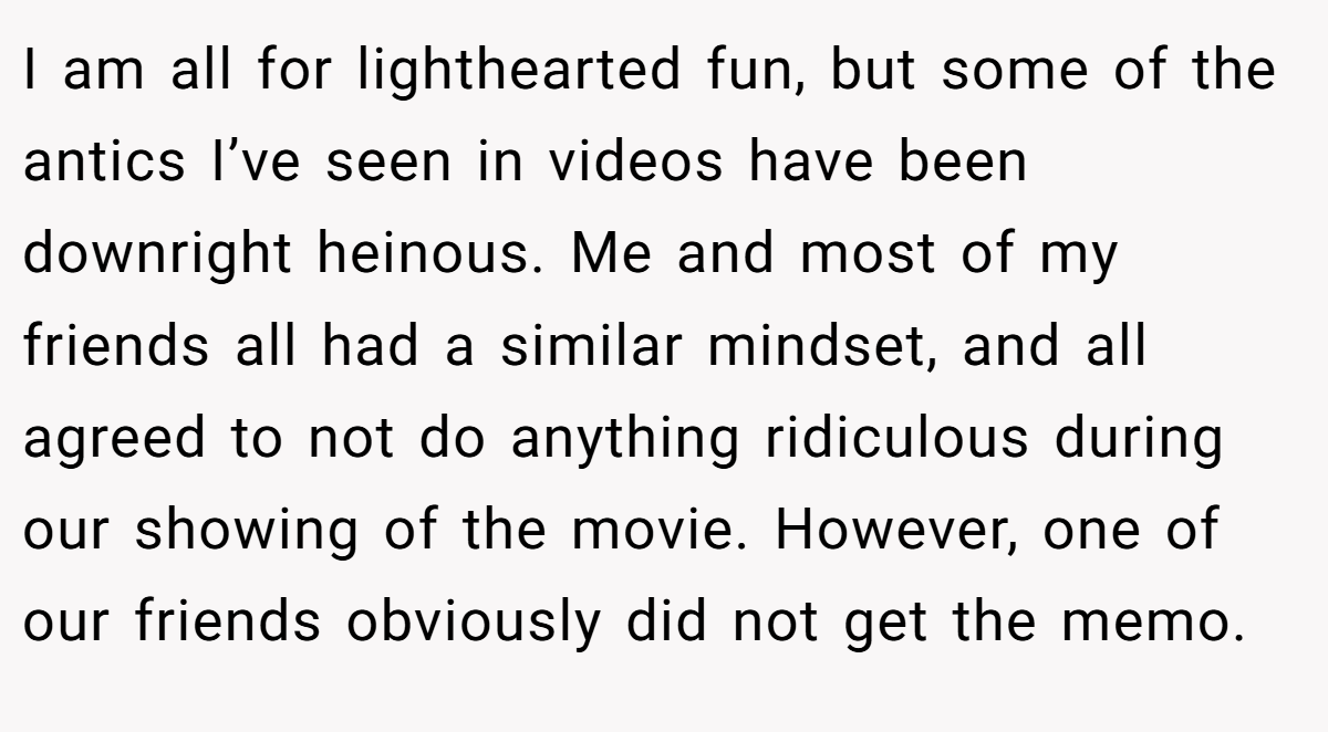 I am all for lighthearted fun, but some of the antics I’ve seen in videos have been downright heinous. Me and most of my friends all had a similar mindset, and all agreed to not do anything ridiculous during our showing of the movie. However, one of our friends obviously did not get the memo.