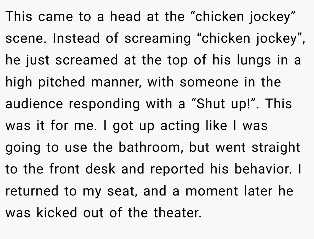 This came to a head at the “chicken jockey” scene. Instead of screaming “chicken jockey”, he just screamed at the top of his lungs in a high pitched manner, with someone in the audience responding with a “Shut up!”. This was it for me. I got up acting like I was going to use the bathroom, but went straight to the front desk and reported his behavior. I returned to my seat, and a moment later he was kicked out of the theater.