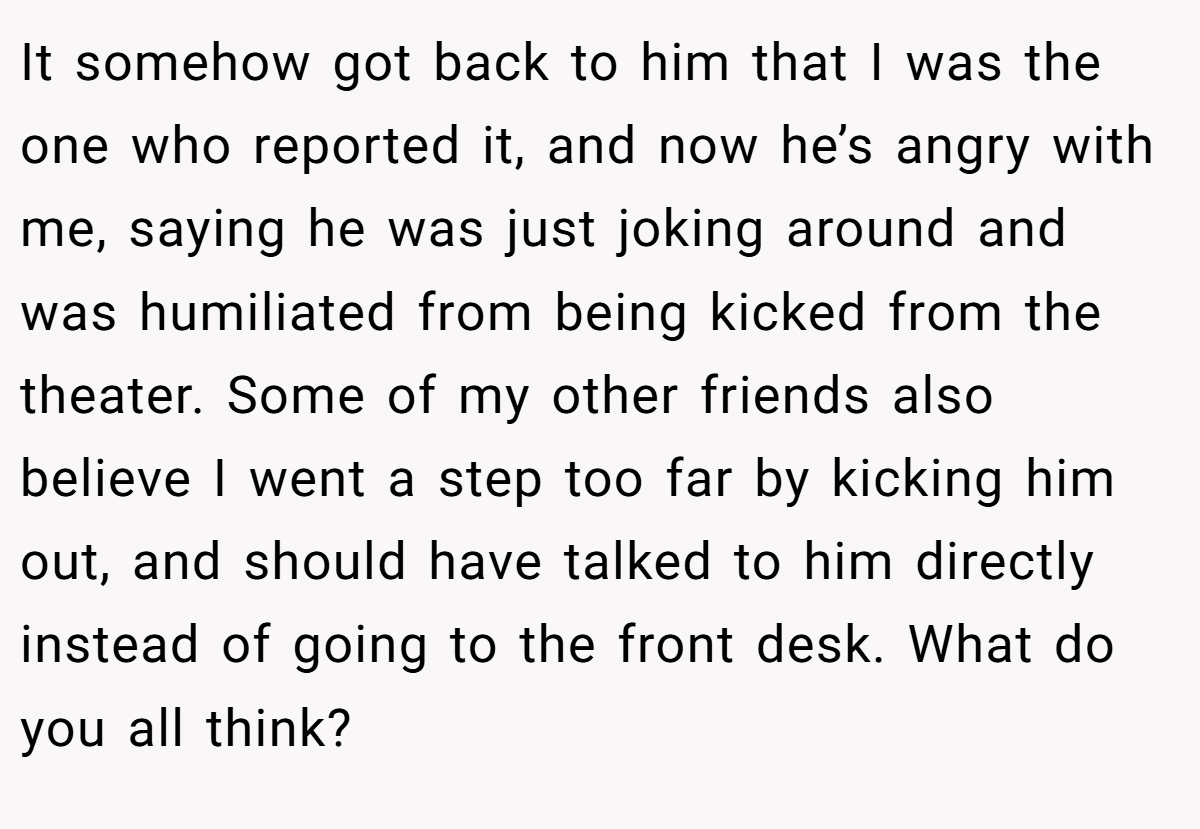 It somehow got back to him that I was the one who reported it, and now he’s angry with me, saying he was just joking around and was humiliated from being kicked from the theater. Some of my other friends also believe I went a step too far by kicking him out, and should have talked to him directly instead of going to the front desk. What do you all think?