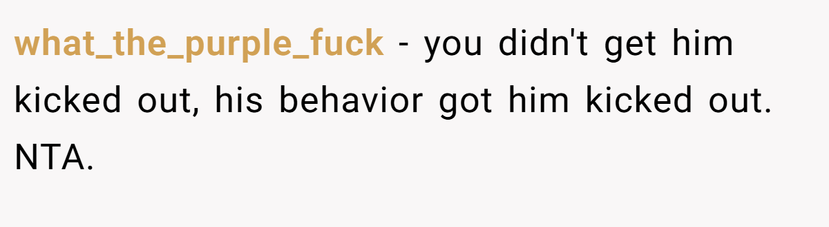 what_the_purple_fuck − you didn't get him kicked out, his behavior got him kicked out. NTA.