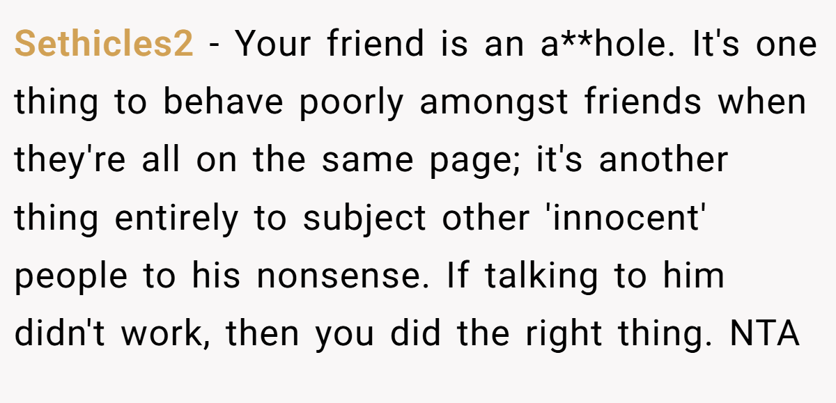 Sethicles2 − Your friend is an a**hole. It's one thing to behave poorly amongst friends when they're all on the same page; it's another thing entirely to subject other 'innocent' people to his nonsense. If talking to him didn't work, then you did the right thing. NTA