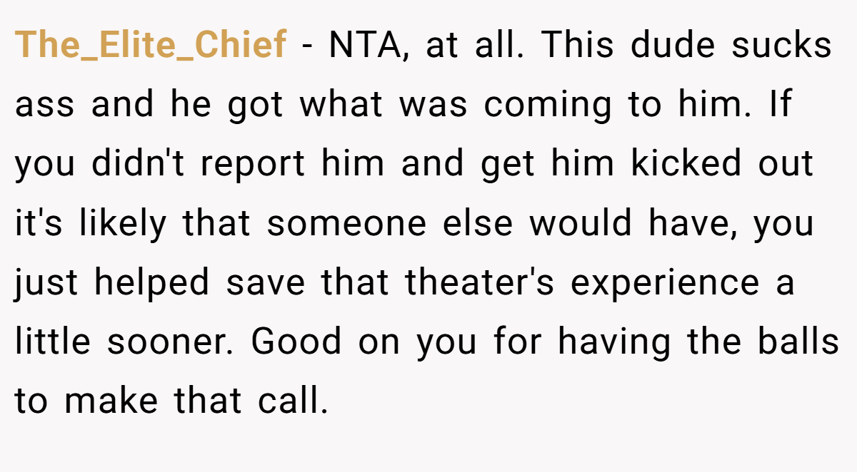The_Elite_Chief − NTA, at all. This dude sucks ass and he got what was coming to him. If you didn't report him and get him kicked out it's likely that someone else would have, you just helped save that theater's experience a little sooner. Good on you for having the balls to make that call.