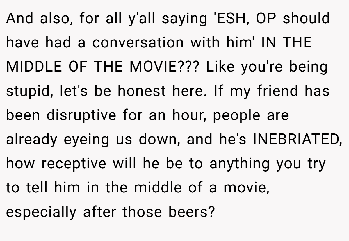 And also, for all y'all saying 'ESH, OP should have had a conversation with him' IN THE MIDDLE OF THE MOVIE??? Like you're being stupid, let's be honest here. If my friend has been disruptive for an hour, people are already eyeing us down, and he's INEBRIATED, how receptive will he be to anything you try to tell him in the middle of a movie, especially after those beers?