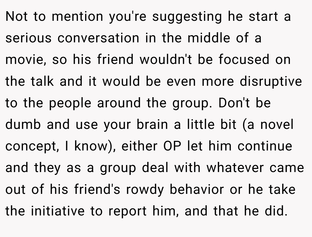 Not to mention you're suggesting he start a serious conversation in the middle of a movie, so his friend wouldn't be focused on the talk and it would be even more disruptive to the people around the group. Don't be dumb and use your brain a little bit (a novel concept, I know), either OP let him continue and they as a group deal with whatever came out of his friend's rowdy behavior or he take the initiative to report him, and that he did.