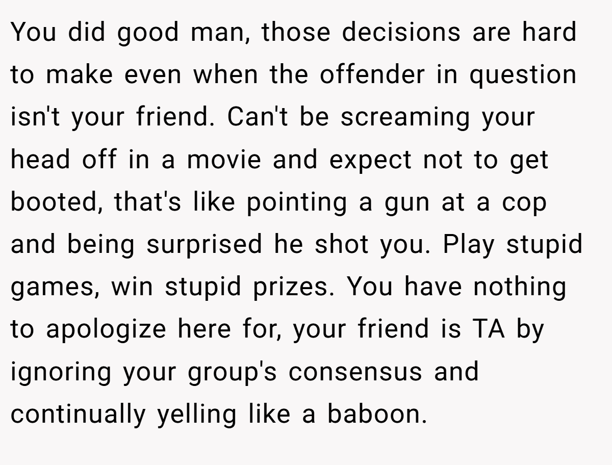 You did good man, those decisions are hard to make even when the offender in question isn't your friend. Can't be screaming your head off in a movie and expect not to get booted, that's like pointing a gun at a cop and being surprised he shot you. Play stupid games, win stupid prizes. You have nothing to apologize here for, your friend is TA by ignoring your group's consensus and continually yelling like a baboon.