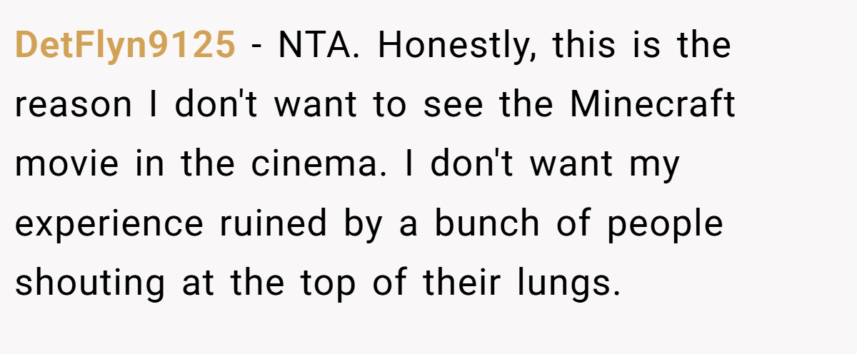 DetFlyn9125 − NTA. Honestly, this is the reason I don't want to see the Minecraft movie in the cinema. I don't want my experience ruined by a bunch of people shouting at the top of their lungs.