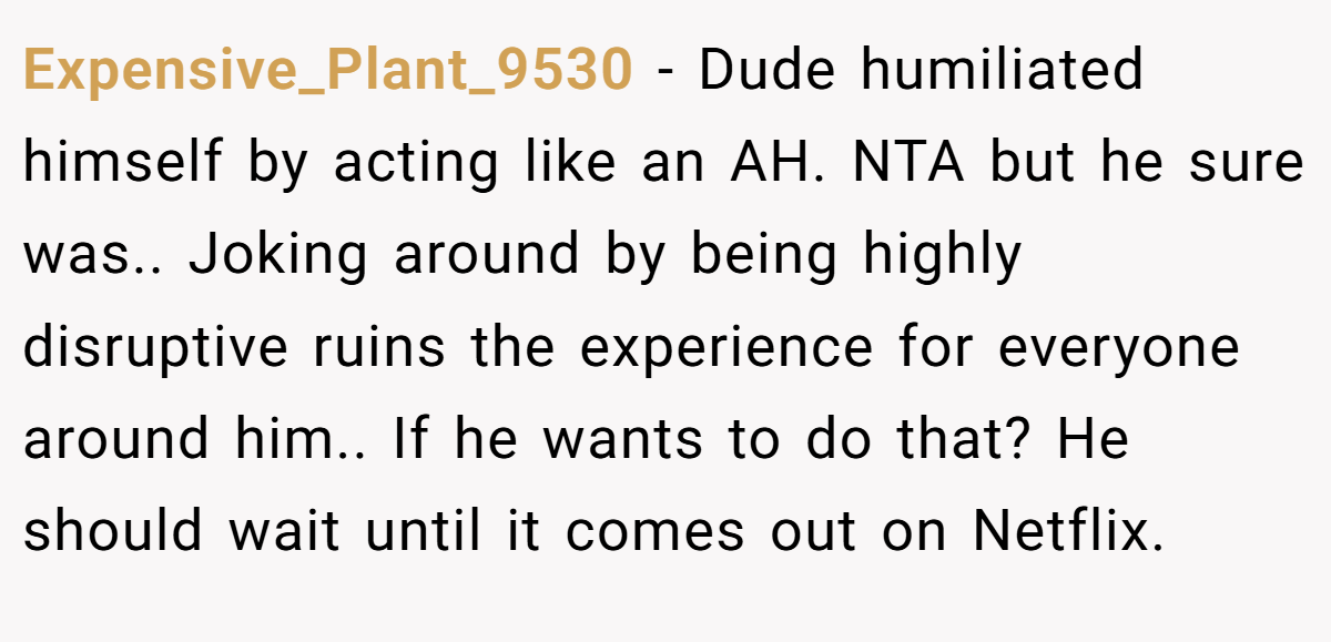 Expensive_Plant_9530 − Dude humiliated himself by acting like an AH. NTA but he sure was.. Joking around by being highly disruptive ruins the experience for everyone around him.. If he wants to do that? He should wait until it comes out on Netflix.