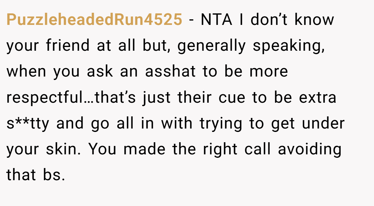 PuzzleheadedRun4525 − NTA I don’t know your friend at all but, generally speaking, when you ask an asshat to be more respectful…that’s just their cue to be extra s**tty and go all in with trying to get under your skin. You made the right call avoiding that bs.