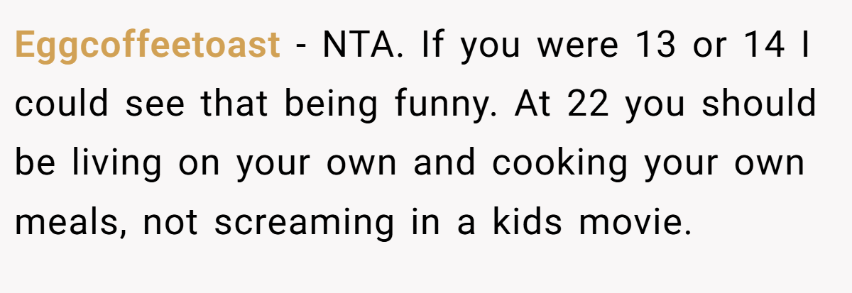 Eggcoffeetoast − NTA. If you were 13 or 14 I could see that being funny. At 22 you should be living on your own and cooking your own meals, not screaming in a kids movie.