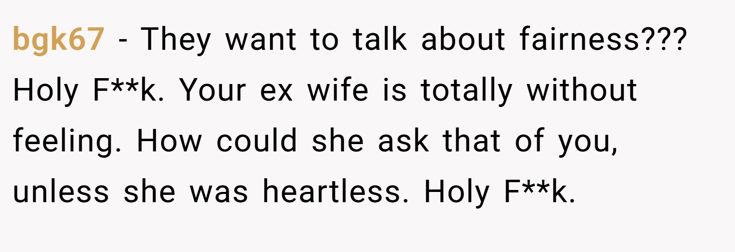 bgk67 − They want to talk about fairness??? Holy F**k. Your ex wife is totally without feeling. How could she ask that of you, unless she was heartless. Holy F**k.