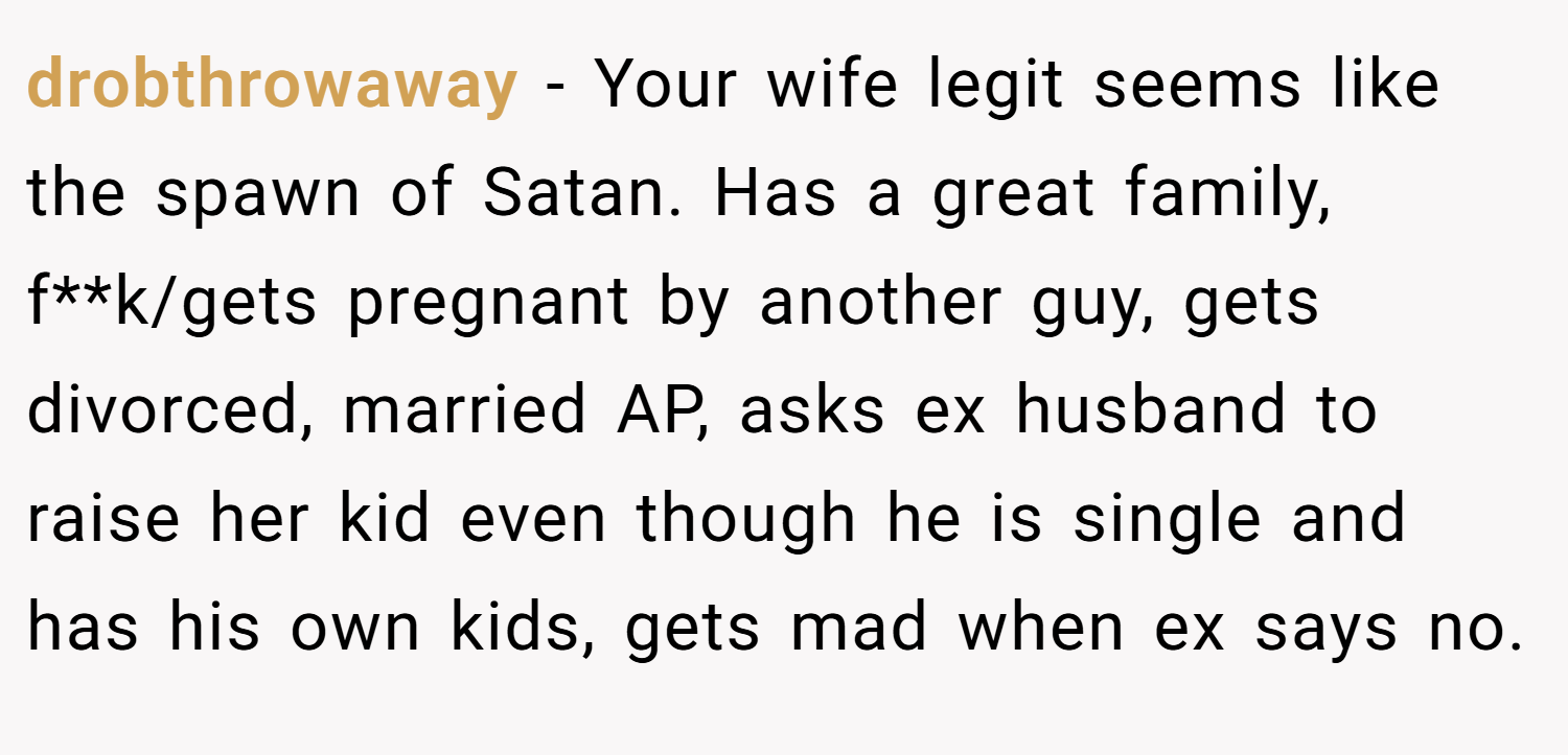 drobthrowaway − Your wife legit seems like the spawn of Satan. Has a great family, f**k/gets pregnant by another guy, gets divorced, married AP, asks ex husband to raise her kid even though he is single and has his own kids, gets mad when ex says no.